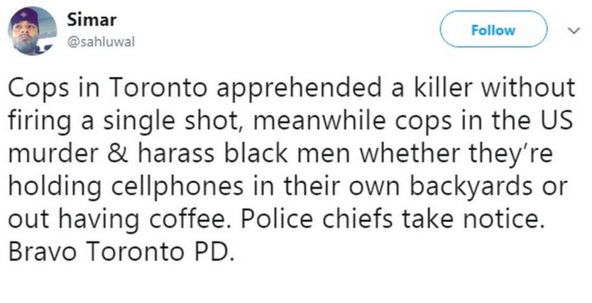 "Cops in Toronto apprehended a killer without firing a single shot, meanwhile cops in the US murder & harass black men whether they’re holding cellphones in their own backyards or out having coffee. Police chiefs take notice. Bravo Toronto PD.Simar added,"