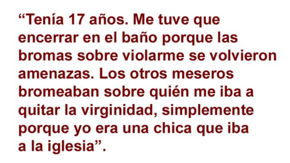 âTenÃ­a 17 aÃ±os. Me tuve que encerrar en el baÃ±o porque las bromas sobre violarme se volvieron amenazas. Los otros meseros bromeaban sobre quiÃ©n me quitar la virginida, simplemente porque yo era una chica que iba a la iglesia".