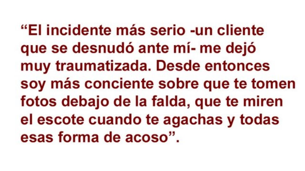 El incidente mÃ¡s serio -un cliente que se desnudÃ³ ante mÃ­ - me dejÃ³ muy traumatizada. Desde entonces soy mÃ¡s conciente sobre que me tomen fotos debajo de la falda, que te miren el escote cuando te agachas y todas esas forma de acoso.